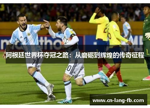 阿根廷世界杯夺冠之路：从磨砺到辉煌的传奇征程