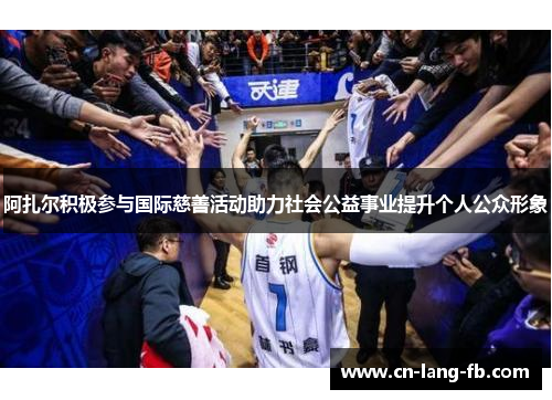 阿扎尔积极参与国际慈善活动助力社会公益事业提升个人公众形象