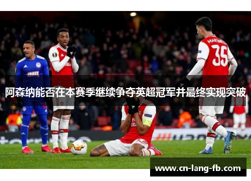 阿森纳能否在本赛季继续争夺英超冠军并最终实现突破
