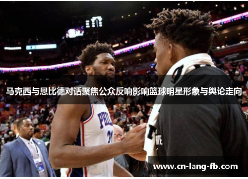 马克西与恩比德对话聚焦公众反响影响篮球明星形象与舆论走向 马克西与恩比德对话聚焦公众反响影响篮球明星形象与舆论走向
