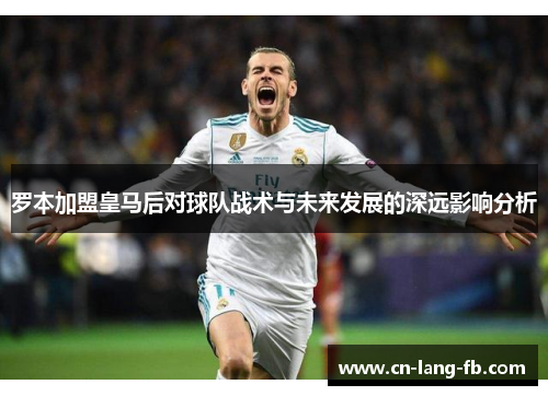 罗本加盟皇马后对球队战术与未来发展的深远影响分析