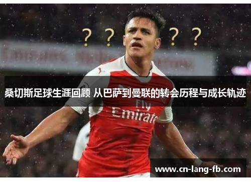 桑切斯足球生涯回顾 从巴萨到曼联的转会历程与成长轨迹 桑切斯足球生涯回顾 从巴萨到曼联的转会历程与成长轨迹