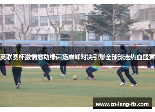 英联赛杯激情燃动绿茵场巅峰对决引爆全球球迷热血盛宴 英联赛杯激情燃动绿茵场巅峰对决引爆全球球迷热血盛宴