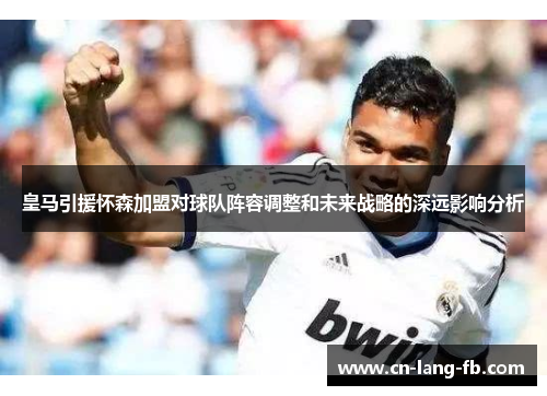 皇马引援怀森加盟对球队阵容调整和未来战略的深远影响分析