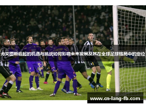 尤文图斯崛起的机遇与挑战如何影响未来发展及其在全球足球格局中的定位
