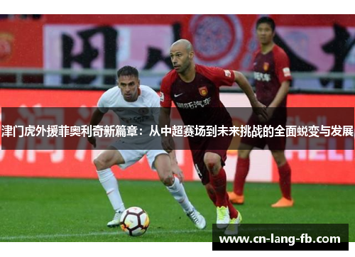 津门虎外援菲奥利奇新篇章：从中超赛场到未来挑战的全面蜕变与发展