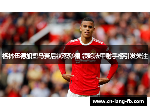 格林伍德加盟马赛后状态爆棚 领跑法甲射手榜引发关注 格林伍德加盟马赛后状态爆棚 领跑法甲射手榜引发关注