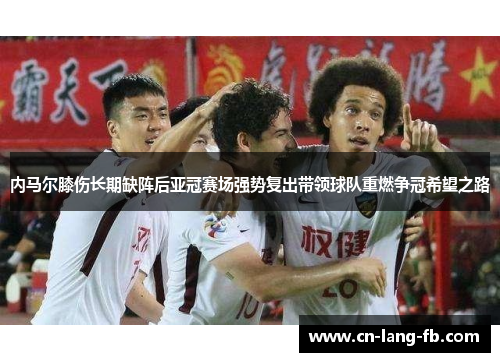 内马尔膝伤长期缺阵后亚冠赛场强势复出带领球队重燃争冠希望之路