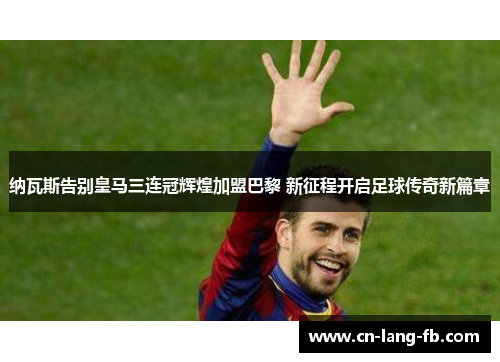 纳瓦斯告别皇马三连冠辉煌加盟巴黎 新征程开启足球传奇新篇章
