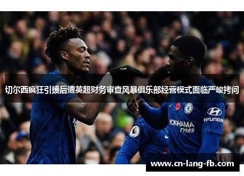 切尔西疯狂引援后遭英超财务审查风暴俱乐部经营模式面临严峻拷问