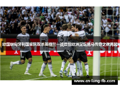 欧国联匈牙利国家队双杀英格兰一战震惊欧洲足坛黑马传奇之夜再起